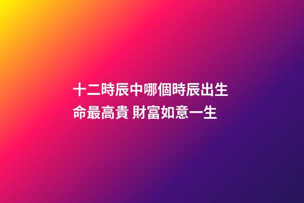 十二時辰中哪個時辰出生 命最高貴 財富如意一生